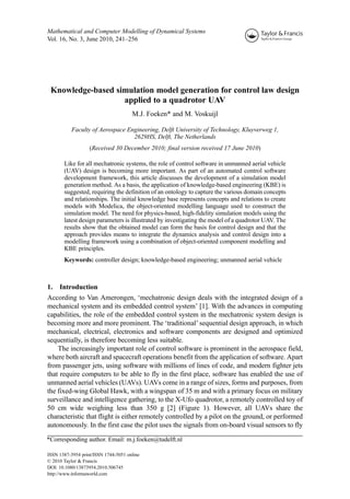 Mathematical and Computer Modelling of Dynamical Systems
Vol. 16, No. 3, June 2010, 241–256




 Knowledge-based simulation model generation for control law design
                   applied to a quadrotor UAV
                                      M.J. Foeken* and M. Voskuijl

           Faculty of Aerospace Engineering, Delft University of Technology, Kluyverweg 1,
                                  2629HS, Delft, The Netherlands
                   (Received 30 December 2010; final version received 17 June 2010)

       Like for all mechatronic systems, the role of control software in unmanned aerial vehicle
       (UAV) design is becoming more important. As part of an automated control software
       development framework, this article discusses the development of a simulation model
       generation method. As a basis, the application of knowledge-based engineering (KBE) is
       suggested, requiring the definition of an ontology to capture the various domain concepts
       and relationships. The initial knowledge base represents concepts and relations to create
       models with Modelica, the object-oriented modelling language used to construct the
       simulation model. The need for physics-based, high-fidelity simulation models using the
       latest design parameters is illustrated by investigating the model of a quadrotor UAV. The
       results show that the obtained model can form the basis for control design and that the
       approach provides means to integrate the dynamics analysis and control design into a
       modelling framework using a combination of object-oriented component modelling and
       KBE principles.
       Keywords: controller design; knowledge-based engineering; unmanned aerial vehicle



1.   Introduction
According to Van Amerongen, ‘mechatronic design deals with the integrated design of a
mechanical system and its embedded control system’ [1]. With the advances in computing
capabilities, the role of the embedded control system in the mechatronic system design is
becoming more and more prominent. The ‘traditional’ sequential design approach, in which
mechanical, electrical, electronics and software components are designed and optimized
sequentially, is therefore becoming less suitable.
    The increasingly important role of control software is prominent in the aerospace field,
where both aircraft and spacecraft operations benefit from the application of software. Apart
from passenger jets, using software with millions of lines of code, and modern fighter jets
that require computers to be able to fly in the first place, software has enabled the use of
unmanned aerial vehicles (UAVs). UAVs come in a range of sizes, forms and purposes, from
the fixed-wing Global Hawk, with a wingspan of 35 m and with a primary focus on military
surveillance and intelligence gathering, to the X-Ufo quadrotor, a remotely controlled toy of
50 cm wide weighing less than 350 g [2] (Figure 1). However, all UAVs share the
characteristic that flight is either remotely controlled by a pilot on the ground, or performed
autonomously. In the first case the pilot uses the signals from on-board visual sensors to fly

*Corresponding author. Email: m.j.foeken@tudelft.nl

ISSN 1387-3954 print/ISSN 1744-5051 online
© 2010 Taylor & Francis
DOI: 10.1080/13873954.2010.506745
http://www.informaworld.com
 