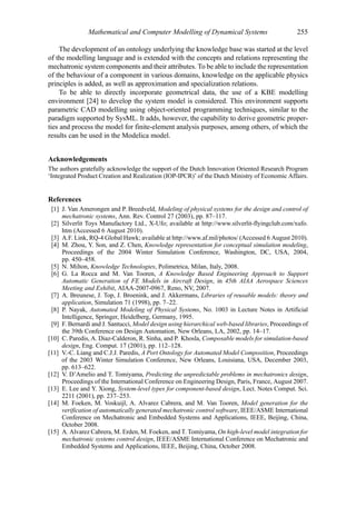 Mathematical and Computer Modelling of Dynamical Systems                         255

     The development of an ontology underlying the knowledge base was started at the level
of the modelling language and is extended with the concepts and relations representing the
mechatronic system components and their attributes. To be able to include the representation
of the behaviour of a component in various domains, knowledge on the applicable physics
principles is added, as well as approximation and specialization relations.
     To be able to directly incorporate geometrical data, the use of a KBE modelling
environment [24] to develop the system model is considered. This environment supports
parametric CAD modelling using object-oriented programming techniques, similar to the
paradigm supported by SysML. It adds, however, the capability to derive geometric proper-
ties and process the model for finite-element analysis purposes, among others, of which the
results can be used in the Modelica model.


Acknowledgements
The authors gratefully acknowledge the support of the Dutch Innovation Oriented Research Program
‘Integrated Product Creation and Realization (IOP-IPCR)’ of the Dutch Ministry of Economic Affairs.


References
 [1] J. Van Amerongen and P. Breedveld, Modeling of physical systems for the design and control of
     mechatronic systems, Ann. Rev. Control 27 (2003), pp. 87–117.
 [2] Silverlit Toys Manufactory Ltd., X-Ufo; available at http://www.silverlit-flyingclub.com/xufo.
     htm (Accessed 6 August 2010).
 [3] A.F. Link, RQ-4 Global Hawk; available at http://www.af.mil/photos/ (Accessed 6 August 2010).
 [4] M. Zhou, Y. Son, and Z. Chen, Knowledge representation for conceptual simulation modeling,
     Proceedings of the 2004 Winter Simulation Conference, Washington, DC, USA, 2004,
     pp. 450–458.
 [5] N. Milton, Knowledge Technologies, Polimetrica, Milan, Italy, 2008.
 [6] G. La Rocca and M. Van Tooren, A Knowledge Based Engineering Approach to Support
     Automatic Generation of FE Models in Aircraft Design, in 45th AIAA Aerospace Sciences
     Meeting and Exhibit, AIAA-2007-0967, Reno, NV, 2007.
 [7] A. Breunese, J. Top, J. Broenink, and J. Akkermans, Libraries of reusable models: theory and
     application, Simulation 71 (1998), pp. 7–22.
 [8] P. Nayak, Automated Modeling of Physical Systems, No. 1003 in Lecture Notes in Artificial
     Intelligence, Springer, Heidelberg, Germany, 1995.
 [9] F. Bernardi and J. Santucci, Model design using hierarchical web-based libraries, Proceedings of
     the 39th Conference on Design Automation, New Orleans, LA, 2002, pp. 14–17.
[10] C. Paredis, A. Diaz-Calderon, R. Sinha, and P. Khosla, Composable models for simulation-based
     design, Eng. Comput. 17 (2001), pp. 112–128.
[11] V.-C. Liang and C.J.J. Paredis, A Port Ontology for Automated Model Composition, Proceedings
     of the 2003 Winter Simulation Conference, New Orleans, Louisiana, USA, December 2003,
     pp. 613–622.
[12] V. D’Amelio and T. Tomiyama, Predicting the unpredictable problems in mechatronics design,
     Proceedings of the International Conference on Engineering Design, Paris, France, August 2007.
[13] E. Lee and Y. Xiong, System-level types for component-based design, Lect. Notes Comput. Sci.
     2211 (2001), pp. 237–253.
[14] M. Foeken, M. Voskuijl, A. Alvarez Cabrera, and M. Van Tooren, Model generation for the
     verification of automatically generated mechatronic control software, IEEE/ASME International
     Conference on Mechatronic and Embedded Systems and Applications, IEEE, Beijing, China,
     October 2008.
[15] A. Alvarez Cabrera, M. Erden, M. Foeken, and T. Tomiyama, On high-level model integration for
     mechatronic systems control design, IEEE/ASME International Conference on Mechatronic and
     Embedded Systems and Applications, IEEE, Beijing, China, October 2008.
 