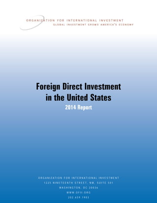Foreign Direct Investment
in the United States
2014 Report
O R G A N I Z A T I O N F O R I N T E R N A T I O N A L I N V E S T M E N T
1 2 2 5 N I N E T E E N T H S T R E E T , N W , S U I T E 5 0 1
W A S H I N G T O N , D C 2 0 0 3 6
W W W . O F I I . O R G
2 0 2 . 6 5 9 . 1 9 0 3
 