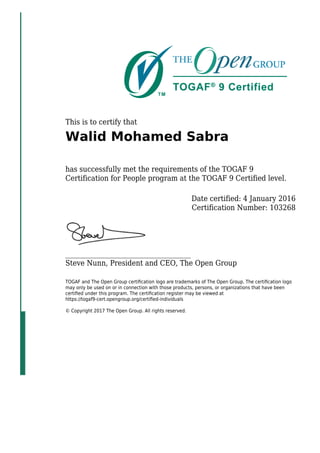 This is to certify that
Walid Mohamed Sabra
has successfully met the requirements of the TOGAF 9
Certification for People program at the TOGAF 9 Certified level.
Date certified: 4 January 2016
Certification Number: 103268
_____________________________________
Steve Nunn, President and CEO, The Open Group
TOGAF and The Open Group certiﬁcation logo are trademarks of The Open Group. The certiﬁcation logo
may only be used on or in connection with those products, persons, or organizations that have been
certiﬁed under this program. The certiﬁcation register may be viewed at
https://togaf9-cert.opengroup.org/certiﬁed-individuals
© Copyright 2017 The Open Group. All rights reserved.
 