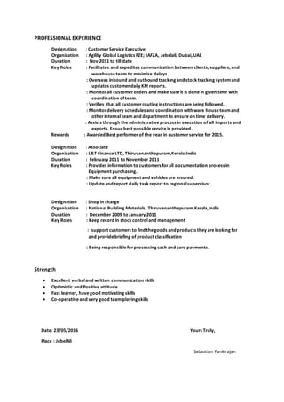 PROFESSIONAL EXPERIENCE
Designation : CustomerService Executive
Organization : Agility Global Logistics FZE; JAFZA, Jebelali, Dubai, UAE
Duration : Nov 2011 to till date
Key Roles : Facilitates and expedites communication between clients, suppliers, and
warehouseteam to minimize delays.
: Overseas inbound and outbound tracking and stock tracking systemand
updates customerdaily KPI reports.
: Monitorall customerorders and make sureit is donein given time with
coordination ofteam.
: Verifies that all customerrouting instructions arebeing followed.
: Monitordelivery schedules and coordination with ware houseteamand
otherinternal team and department to ensureon time delivery.
: Assists through theadministrativeprocess in execution of all imports and
exports. Ensuebest possibleserviceis provided.
Rewards : Awarded Best performer of the year in customerservice for 2015.
Designation : Associate
Organization : L&T Finance LTD, Thiruvananthapuram,Kerala,India
Duration : February 2011 to November 2011
Key Roles : Provides information to customers forall documentation process in
Equipment purchasing.
: Make sure all equipment and vehicles are insured.
: Updateand report daily task report to regionalsupervisor.
Designation : Shop In charge
Organization : National Building Materials, Thiruvananthapuram,Kerala,India
Duration : December 2009 to January 2011
Key Roles : Keep record in stock controland management
: support customers to find thegoods and products they arelooking for
and providebriefing of product classification
: Being responsibleforprocessing cash and card payments.
Strength
 Excellent verbaland written communication skills
 Optimistic and Positive attitude
 Fast learner, havegood motivating skills
 Co-operative and very good team playing skills
Date: 23/05/2016 Yours Truly,
Place : JebelAli
Sabastian Pankirajan
 