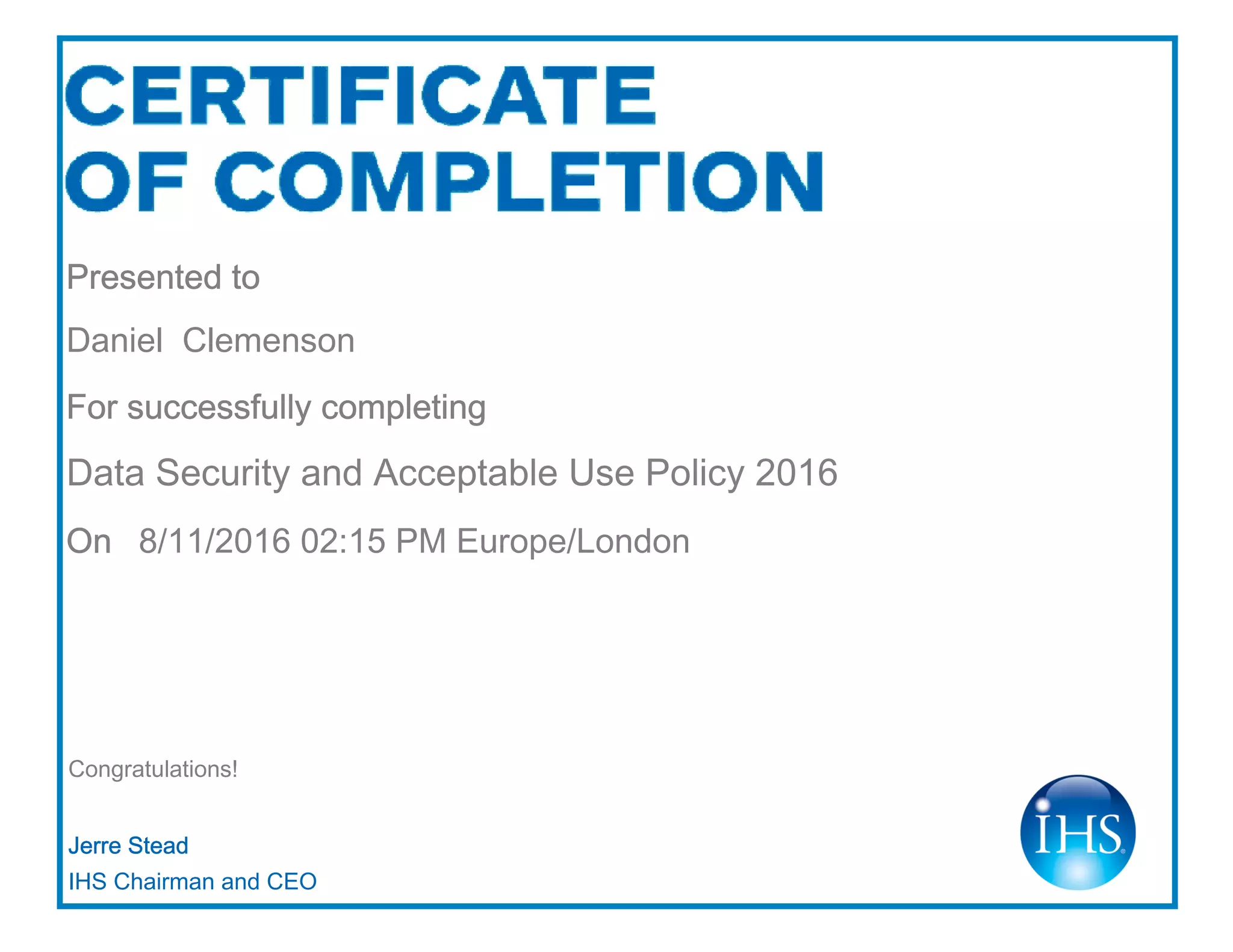Congratulations!
Jerre Stead
IHS Chairman and CEO
Presented to
Daniel Clemenson
For successfully completing
Data Security and Acceptable Use Policy 2016
On 8/11/2016 02:15 PM Europe/London