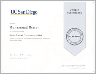 EDUCA
T
ION FOR EVE
R
YONE
CO
U
R
S
E
C E R T I F
I
C
A
TE
COURSE
CERTIFICATE
11/01/2016
Muhammad Usman
Object Oriented Programming in Java
an online non-credit course authorized by University of California, San Diego and
offered through Coursera
has successfully completed
Christine Alvarado, Mia Minnes, Leo Porter
Verify at coursera.org/verify/BBMY6AFB8Q4D
Coursera has confirmed the identity of this individual and
their participation in the course.
 