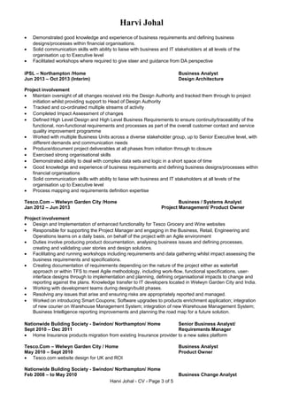 Harvi Johal
• Demonstrated good knowledge and experience of business requirements and defining business
designs/processes within financial organisations.
• Solid communication skills with ability to liaise with business and IT stakeholders at all levels of the
organisation up to Executive level
• Facilitated workshops where required to give steer and guidance from DA perspective
iPSL – Northampton /Home Business Analyst
Jun 2013 – Oct 2013 (Interim) Design Architecture
Project involvement
• Maintain oversight of all changes received into the Design Authority and tracked them through to project
initiation whilst providing support to Head of Design Authority
• Tracked and co-ordinated multiple streams of activity
• Completed Impact Assessment of changes
• Defined High Level Design and High Level Business Requirements to ensure continuity/traceability of the
functional, non-functional requirements and processes as part of the overall customer contact and service
quality improvement programme
• Worked with multiple Business Units across a diverse stakeholder group, up to Senior Executive level, with
different demands and communication needs
• Produce/document project deliverables at all phases from initiation through to closure
• Exercised strong organisational skills
• Demonstrated ability to deal with complex data sets and logic in a short space of time
• Good knowledge and experience of business requirements and defining business designs/processes within
financial organisations
• Solid communication skills with ability to liaise with business and IT stakeholders at all levels of the
organisation up to Executive level
• Process mapping and requirements definition expertise
Tesco.Com – Welwyn Garden City /Home Business / Systems Analyst
Jan 2012 – Jun 2013 Project Management/ Product Owner
Project involvement
• Design and Implementation of enhanced functionality for Tesco Grocery and Wine websites
• Responsible for supporting the Project Manager and engaging in the Business, Retail, Engineering and
Operations teams on a daily basis, on behalf of the project with an Agile environment
• Duties involve producing product documentation, analysing business issues and defining processes,
creating and validating user stories and design solutions.
• Facilitating and running workshops including requirements and data gathering whilst impact assessing the
business requirements and specifications.
• Creating documentation of requirements depending on the nature of the project either as waterfall
approach or within TFS to meet Agile methodology, including work-flow, functional specifications, user-
interface designs through to implementation and planning, defining organisational impacts to change and
reporting against the plans. Knowledge transfer to IT developers located in Welwyn Garden City and India.
• Working with development teams during design/build phases.
• Resolving any issues that arise and ensuring risks are appropriately reported and managed.
• Worked on introducing Smart Coupons; Software upgrades to products enrichment application; integration
of new courier on Warehouse Management System; integration of new Warehouse Management System;
Business Intelligence reporting improvements and planning the road map for a future solution.
Nationwide Building Society - Swindon/ Northampton/ Home Senior Business Analyst/
Sept 2010 – Dec 2011 Requirements Manager
• Home Insurance products migration from existing Insurance provider to a new sales platform
Tesco.Com – Welwyn Garden City / Home Business Analyst
May 2010 – Sept 2010 Product Owner
• Tesco.com website design for UK and ROI
Nationwide Building Society - Swindon/ Northampton/ Home
Feb 2008 – to May 2010 Business Change Analyst
Harvi Johal - CV - Page 3 of 5
 
