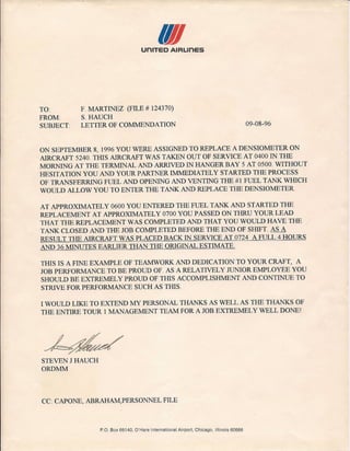 IIuniTED AIRLinES
TO:
FROM
SUBJECT
F. MARTINEZ (FILE # 124370)
S.HAUCH
LETTER OF COMMENDATION 09-08-96
ON SEPTEMBER 8, 1996 YOU WERE ASSIGNED TO REPLACE A DENSIOMETER ON
AIRCRAFT 5240. TillS AIRCRAFT WAS TAKEN OUT OF SERVICE AT 0400 IN THE
MORNING AT THE TERMINAL AND ARRIVED IN HANGER BAY 5 AT 0500. WITHOUT
HESITATION YOU AND YOUR PARTNER IMMEDIATELY STARTED THE PROCESS
OF TRANSFERRING FUEL AND OPENING AND VENTING THE # 1 FUEL TANK WHICH
WOULD ALLOW YOU TO ENTER THE TANK AND REPLACE THE DENSIOMETER
AT APPROXIMATELY 0600 YOU ENTERED THE FUEL TANK AND STARTED THE
REPLACEMENT AT APPROXIMATELY 0700 YOU PASSED ON THRU YOUR LEAD
THAT THE REPLACEMENT WAS COMPLETED AND THAT YOU WOULD HAVE THE
TANK CLOSED AND THE JOB COMPLETED BEFORE THE END OF SHIFT AS A
RESULT THE AIRCRAFT WAS PLACED BACK IN SERVICE AT 0724 A FULL 4 HOURS
AND 36 MINUTES EARLIER THAN THE ORIGINAL ESTIMATE.
TillS IS A FINE EXAMPLE OF TEAMWORK AND DEDICATION TO YOUR CRAFT, A
JOB PERFORMANCE TO BE PROUD OF. AS A RELATIVELY JUNIOR EMPLOYEE YOU
SHOULD BE EXTREMELY PROUD OF TillS ACCOMPLISHMENT AND CONTINUE TO
STRIVE FOR PERFORMANCE SUCH AS TillS.
I WOULD LIKE TO EXTEND MY PERSONAL THANKS AS WELL AS THE THANKS OF
THE ENTIRE TOUR 1 MANAGEMENT TEAM FOR A JOB EXTREMELY WELL DONEI
STEVEN J HAUCH
ORDMM
CC: CAPONE, ABRAHAM,PERSONNEL FILE
P.O. Box 66140, O'Hare !nternational Airport, Chicago, Illinois 60666
 