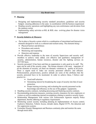 Key Result Areas
 Planning
♦ Designing and implementing security standard/ procedures, guidelines and security
budgets ensuring adherence to the same in coordination with the business requirement
♦ Heading security operations and highlighting any non-conformance and deviation from
the statutory norms
♦ Implementing safety activities at RIL & RJIL sites evolving plans for disaster /crisis
management
 Security Initiatives & Measures
♦ Put in place a Security system which is a combination of interrelated and Interactive
elements designed to work as a coherent and resilient entity. The elements being:-
• Physical barriers and defenses
• Procedures and controls
• Monitoring and responding
• Detection and response
 Provide effective leadership to the team of security Supervisors and security staff
members to achieve value added, cost effective and qualitative management of
security, administration, human resources, disaster and fire fighting services on
24/7/365 basis.
 Security personnel: It has been said that an organization is only good as its staff. The
same can be said of the security setup. The human element is the most important of
all the elements of security, yet there are dramatic variations in quality at all levels.
There is urgent need to make our security personnel effective and efficient.
Professionalism, proactiveness, positive attitude are some of the attributes that the
security personnel have to be inculcated. In order to achieve these, I believe and
practice in:-
• Good staff selection
• Stimulating interest by broadening the scope of security into that of asset
protection.
• Proper training reviewing, and evaluating the security personnel on the
Knowledge and efficiency on the use of the gadgets / equipments.
 Handling security contracts, including processing and finalizing security contracts.
 Recommending protection measures, assisting security clearances for new employees or
visitors as well as conducting internal investigations relating to sensitive security issues.
 Relationship Management with various Law Enforcement Agencies majorly Police
department, thereby adhering to regulatory requirements.
 Monitoring system security including planning & implementation of Access control,
Explosive Detection, Vehicle Access, intruder alarm, Digital CCTV, fire detection and
fire suppression systems.
 Formulate Disaster Management and Business continuity plan and monitor the same
through mock drills.
 