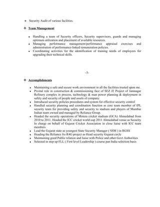 Security Audit of various facilities.
 Team Management
♦ Handling a team of Security officers, Security supervisors, guards and managing
optimum utilization and placement of available resources.
♦ Managing performance management/performance appraisal exercises and
administration of performance-linked remuneration policies.
♦ Coordinating activities for the identification of training needs of employees for
upgrading their technical skills.
-3-
 Accomplishments
♦ Maintaining a safe and secure work environment in all the facilities trusted upon me.
♦ Pivotal role in construction & commissioning face of SEZ J2 Project of Jamnagar
Refinery complex in process, technology & man power planning & deployment in
safety and security of people and assets of company.
♦ Introduced security policies procedures and system for effective security control
♦ Handled security planning and coordination function as core team member of IPL
security team for providing safety and security to stadium and players of Mumbai
Indian team owned and managed by Reliance Group.
♦ Headed the security operations of Motera cricket stadium (GCA) Ahmedabad from
2010 to 2011. Headed the ICC cricket world cup 2011 Ahmedabad venue as Security
In charge on behalf of Gujarat Cricket Association in close liaise with ICC team
members
♦ Lead the Gujarat state as youngest State Security Manager ( SSM ) in RGSS
♦ Heading the Reliance Jio R4G project as Head security Gujarat circle
♦ Maintaining good Public relation and liaise with Police and other Govt Authorities
♦ Selected in step up FLL ( First level Leadership ) course pan India selection basis
 