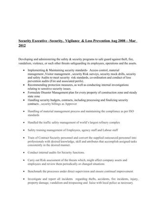 Security Executive –Security, Vigilance & Loss Prevention Aug 2008 – Mar
2012
Developing and administering the safety & security programs to safe guard against theft, fire,
vandalism, violence, or such other threats safeguarding its employees, operations and the assets.
• Implementing & Maintaining security standards- Access control, material
management ,Visitor management , security Risk surveys, security mock drills, security
and safety Audits to meet security risk standards, co-ordination and conduct of loss
prevention audits (Fire and associated perils).
• Recommending protection measures, as well as conducting internal investigations
relating to sensitive security issues.
• Formulate Disaster Management plan for every property of construction zone and steady
state zone
• Handling security budgets, contracts, including processing and finalizing security
contracts , security billings as Approver
• Handling of material management process and maintaining the compliance as per ISO
standards
• Handled the traffic safety management of world’s largest refinery complex
• Safety training management of Employees, agency staff and Labour staff
• Train of Contract Security personnel and convert the supplied outsourced personnel into
professionals with desired knowledge, skill and attributes that accomplish assigned tasks
consistently in the desired manner.
• Conduct internal audits for Security functions.
• Carry out Risk assessment of the threats which, might affect company assets and
employees and review them periodically or changed situations
• Benchmark the processes under direct supervision and ensure continual improvement.
• Investigate and report all incidents regarding thefts, accidents, fire incidents, injury,
property damage, vandalism and trespassing and liaise with local police as necessary.
 