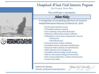 This certificate is awarded to
in recognition of completing 150 hours of research
related field work February 23-March 01, 2014
Humpback Whale Field Intensive Program
Small vessel cetacean survey
Theodolite cetacean tracking
Scan sampling using reticle binoculars
Mysticetus Observation System software
Hydrophone construction, deployment, and use
Directional
Omnidirectional
Ishmael acoustic analysis software
Humpback whale vocalization identification
Cetacean fluke matching for identification
Data collection and management
Humpback whale ecology and life history
Marine and coastal ecology of Puerto Rico
Peer review publications: review and discussion
Small vessel safety
San Germán, Puerto Rico
Mithriel M. MacKay
Director of Research and Education
Adam Haley
 