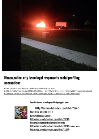 Ithaca police, city issue legal response to racial pro7ling
accusations
NEWS (HTTP://ITHACAVOICE.COM/CATEGORY/NEWS/), TOP
(HTTP://ITHACAVOICE.COM/CATEGORY/TOP/) / SEPTEMBER 23, 2015 / BY BENEDETTA LUCIANA SARA
CARNAGHI (HTTP://ITHACAVOICE.COM/AUTHOR/BENEDETTA-LUCIANA-SARA-CARNAGHI/)
Your local news is made possible by support from:
(http://ad.broadstreetads.com/click/73247)
P L AT I N U M U N D E R W R I T E R
Cayuga Medical Center
(http://ad.broadstreetads.com/click/73247)
Healing and preventing chronic wounds.
(http://ad.broadstreetads.com/click/73247) L E A R N M O R E
(http://ad.broadstreetads.com/click/73247)
 