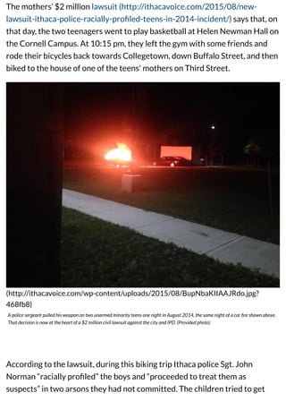 The mothers’ $2 million lawsuit (http://ithacavoice.com/2015/08/new-
lawsuit-ithaca-police-racially-proﬁled-teens-in-2014-incident/) says that, on
that day, the two teenagers went to play basketball at Helen Newman Hall on
the Cornell Campus. At 10:15 pm, they left the gym with some friends and
rode their bicycles back towards Collegetown, down Buffalo Street, and then
biked to the house of one of the teens' mothers on Third Street.
(http://ithacavoice.com/wp-content/uploads/2015/08/BupNbaKIIAAJRdo.jpg?
468fb8)
A police sergeant pulled his weapon on two unarmed minority teens one night in August 2014, the same night of a car ﬁre shown above.
That decision is now at the heart of a $2 million civil lawsuit against the city and IPD. (Provided photo)
According to the lawsuit, during this biking trip Ithaca police Sgt. John
Norman “racially proﬁled” the boys and “proceeded to treat them as
suspects” in two arsons they had not committed. The children tried to get
 