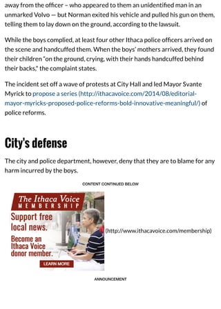away from the ofﬁcer – who appeared to them an unidentiﬁed man in an
unmarked Volvo — but Norman exited his vehicle and pulled his gun on them,
telling them to lay down on the ground, according to the lawsuit.
While the boys complied, at least four other Ithaca police ofﬁcers arrived on
the scene and handcuffed them. When the boys’ mothers arrived, they found
their children “on the ground, crying, with their hands handcuffed behind
their backs," the complaint states.
The incident set off a wave of protests at City Hall and led Mayor Svante
Myrick to propose a series (http://ithacavoice.com/2014/08/editorial-
mayor-myricks-proposed-police-reforms-bold-innovative-meaningful/) of
police reforms.
City's defense
The city and police department, however, deny that they are to blame for any
harm incurred by the boys.
CONTENT CONTINUED BELOW
(http://www.ithacavoice.com/membership)
ANNOUNCEMENT
 