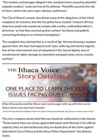 “The incident and damages alleged in the complaint were caused by plaintiffs’
culpable conduct,” reads one line of the defense. “Plaintiffs assumed the risk
of injury, which risks were open, obvious, and known.”
The City of Ithaca’s answer also denies many of the allegations of the initial
complaint; for instance, that the city police force treated “innocent African
American youth who would not comply with a white, unidentiﬁed ofﬁcer’s
directives” or that they covered up their actions “by falsely and publicly
connecting the boys to a criminal investigation.”
The complaint also claimed that as a result of Sgt. Norman drawing a weapon
against them, the boys had experienced “pain, suffering and mental anguish;
fear of law enforcement; loss of enjoyment in life; loss of dignity; loss of
constitutional rights; damage to reputation and good name; stress, anxiety
and fear.”
(http://ithacavoice.com/the-ithaca-voice-series-page-catch-up-with-the-crucial-
ithaca-stories-you-may-have-missed/)
Click on the Ithaca Voice Story Database to learn more. Stories on this topic are ﬁled under "Sgt. pulls gun on minority teens in Ithaca."
The city’s response denies that Norman should be a defendant in the lawsuit.
“To the extent there are claims against defendant John Norman in his ofﬁcial
capacity, they are barred because they are duplicative of the claims against
defendants City of Ithaca and the Ithaca Police Department,” the defense
states.
 
