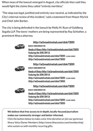 When news of the lawsuit emerged in August, city ofﬁcials then said they
would ﬁght the claims they called “entirely meritless.”
“The stop was legal, justiﬁed and entirely race-neutral, as indicated by the
City’s internal review of this incident,” said a statement from Mayor Myrick
and Chief John Barber.
The city is being defended in the lawsuit by Molly M. Ryan of Goldberg
Segalla LLP. The teens' mothers are being represented by Ray Schlather, a
prominent Ithaca attorney.
(http://ad.broadstreetads.com/click/73091)
G O L D U N D E R W R I T E R
Honda of Ithaca (http://ad.broadstreetads.com/click/73091)
Featuring the 2016 CRV LX
(http://ad.broadstreetads.com/click/73091) L E A R N M O R E
(http://ad.broadstreetads.com/click/73091)
(http://ad.broadstreetads.com/click/73091)
G O L D U N D E R W R I T E R
Honda of Ithaca (http://ad.broadstreetads.com/click/73091)
Featuring the 2016 CRV LX
(http://ad.broadstreetads.com/click/73091) L E A R N M O R E
(http://ad.broadstreetads.com/click/73091)
(http://ad.broadstreetads.com/click/73091)
G O L D U N D E R W R I T E R
Honda of Ithaca (http://ad.broadstreetads.com/click/73091)
Featuring the 2016 CRV LX
(http://ad.broadstreetads.com/click/73091) L E A R N M O R E
(http://ad.broadstreetads.com/click/73091)
We believe that free access to in-depth, locally-focused journalism
makes our community stronger and better informed.
Click the button below to make a one-time donation or join our generous
Ithaca Voice Donor Members (http://www.ithacavoice.com/membership)
who sustain us with monthly recurring gifts.
 