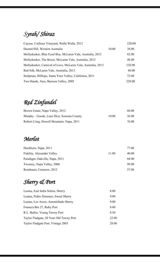 Syrah/ Shiraz
Cayuse, Cailloux Vineyard, Walla Walla, 2012 220.00
Hazard Hill, Western Australia 10.00 38.00
Mollydooker, Blue Eyed Boy, McLaren Vale, Australia, 2013 82.00
Mollydooker, The Boxer, McLaren Vale, Australia, 2013 48.00
Mollydooker, Carnival of Love, McLaren Vale, Australia, 2013 128.00
Red Silk, McLaren Vale, Australia, 2013 40.00
Stolpman, Hilltops, Santa Ynez Valley, California, 2011 72.00
Two Hands, Ares, Barossa Valley, 2005 220.00
Red Zinfandel
Brown Estate, Napa Valley, 2012 60.00
Murphy – Goode, Liars Dice, Sonoma County 10.00 36.00
Robert Craig, Howell Mountain, Napa, 2011 76.00
Merlot
Duckhorn, Napa, 2011 77.00
Fidelity, Alexander Valley 11.00 40.00
Paradigm, Oakville, Napa, 2011 68.00
Twomey, Napa Valley, 2006 99.00
Rombauer, Carneros, 2012 57.00
Sherry & Port
Lustau, East India Solera, Sherry 8.00
Lustau, Pedro Ximenez, Sweet Sherry 9.00
Lustau, Los Arcos, Amontillado Sherry 9.00
Fonseca Bin 27, Ruby Port 8.00
R.L. Buller, Young Tawny Port 8.50
Taylor Fladgate, 20 Year Old Tawny Port 22.00
Taylor Fladgate Port, Vintage 2003 28.00
 