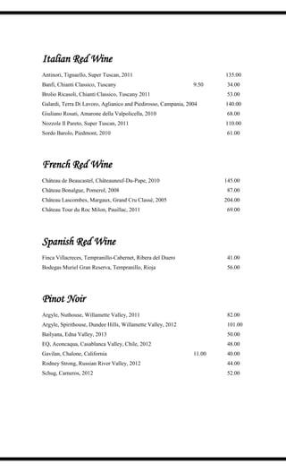 Italian Red Wine
Antinori, Tignaello, Super Tuscan, 2011 135.00
Banfi, Chianti Classico, Tuscany 9.50 34.00
Brolio Ricasoli, Chianti Classico, Tuscany 2011 53.00
Galardi, Terra Di Lavoro, Aglianico and Piedirosso, Campania, 2004 140.00
Giuliano Rosati, Amarone della Valpolicella, 2010 68.00
Nozzole Il Pareto, Super Tuscan, 2011 110.00
Sordo Barolo, Piedmont, 2010 61.00
French Red Wine
Château de Beaucastel, Châteauneuf-Du-Pape, 2010 145.00
Château Bonalgue, Pomerol, 2008 87.00
Château Lascombes, Margaux, Grand Cru Classé, 2005 204.00
Château Tour du Roc Milon, Pauillac, 2011 69.00
Spanish Red Wine
Finca Villacreces, Tempranillo-Cabernet, Ribera del Duero 41.00
Bodegas Muriel Gran Reserva, Tempranillo, Rioja 56.00
Pinot Noir
Argyle, Nuthouse, Willamette Valley, 2011 82.00
Argyle, Spirithouse, Dundee Hills, Willamette Valley, 2012 101.00
Bailyana, Edna Valley, 2013 50.00
EQ, Aconcaqua, Casablanca Valley, Chile, 2012 48.00
Gavilan, Chalone, California 11.00 40.00
Rodney Strong, Russian River Valley, 2012 44.00
Schug, Carneros, 2012 52.00
 