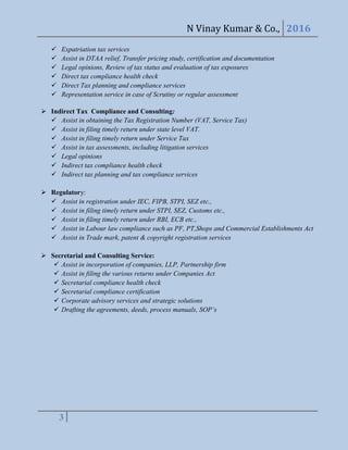 N Vinay Kumar & Co., 2016
3
 Expatriation tax services
 Assist in DTAA relief, Transfer pricing study, certification and documentation
 Legal opinions, Review of tax status and evaluation of tax exposures
 Direct tax compliance health check
 Direct Tax planning and compliance services
 Representation service in case of Scrutiny or regular assessment
 Indirect Tax Compliance and Consulting:
 Assist in obtaining the Tax Registration Number (VAT, Service Tax)
 Assist in filing timely return under state level VAT.
 Assist in filing timely return under Service Tax
 Assist in tax assessments, including litigation services
 Legal opinions
 Indirect tax compliance health check
 Indirect tax planning and tax compliance services
 Regulatory:
 Assist in registration under IEC, FIPB, STPI, SEZ etc.,
 Assist in filing timely return under STPI, SEZ, Customs etc.,
 Assist in filing timely return under RBI, ECB etc.,
 Assist in Labour law compliance such as PF, PT,Shops and Commercial Establishments Act
 Assist in Trade mark, patent & copyright registration services
 Secretarial and Consulting Service:
 Assist in incorporation of companies, LLP, Partnership firm
 Assist in filing the various returns under Companies Act
 Secretarial compliance health check
 Secretarial compliance certification
 Corporate advisory services and strategic solutions
 Drafting the agreements, deeds, process manuals, SOP’s
 