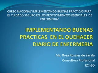CURSO NACIONAL”IMPLEMENTANDO BUENAS PRACTICAS PARA
EL CUIDADO SEGURO EN LOS PROCEDIMIENTOS ESENCIALES DE
                     ENFERMERIA”




                              Mg. Rosa Rosales de Zavala
                                  Consultora Profesional
                                                 ECI-EO
 