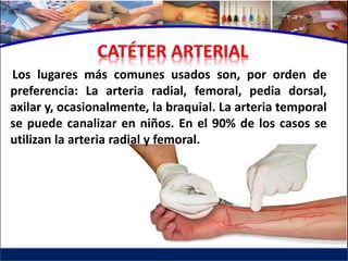 Los lugares más comunes usados son, por orden de
preferencia: La arteria radial, femoral, pedia dorsal,
axilar y, ocasionalmente, la braquial. La arteria temporal
se puede canalizar en niños. En el 90% de los casos se
utilizan la arteria radial y femoral.
 