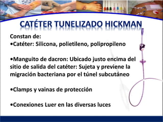 Constan de:
•Catéter: Silicona, polietileno, polipropileno

•Manguito de dacron: Ubicado justo encima del
sitio de salida del catéter: Sujeta y previene la
migración bacteriana por el túnel subcutáneo

•Clamps y vainas de protección

•Conexiones Luer en las diversas luces
 