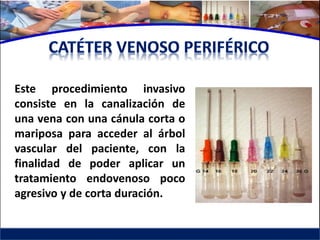 Este procedimiento invasivo
consiste en la canalización de
una vena con una cánula corta o
mariposa para acceder al árbol
vascular del paciente, con la
finalidad de poder aplicar un
tratamiento endovenoso poco
agresivo y de corta duración.
 