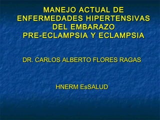 MANEJO ACTUAL DE
ENFERMEDADES HIPERTENSIVAS
       DEL EMBARAZO
 PRE-ECLAMPSIA Y ECLAMPSIA


 DR. CARLOS ALBERTO FLORES RAGAS



         HNERM EsSALUD
 