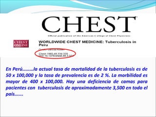 En Perú………la actual tasa de mortalidad de la tuberculosis es de
50 x 100,000 y la tasa de prevalencia es de 2 %. La morbilidad es
mayor de 400 x 100,000. Hay una deficiencia de camas para
pacientes con tuberculosis de aproximadamente 3,500 en todo el
país…….
 
