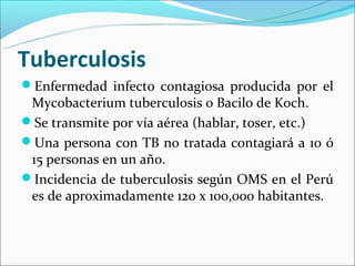 Tuberculosis
Enfermedad infecto contagiosa producida por el
 Mycobacterium tuberculosis o Bacilo de Koch.
Se transmite por vía aérea (hablar, toser, etc.)
Una persona con TB no tratada contagiará a 10 ó
 15 personas en un año.
Incidencia de tuberculosis según OMS en el Perú
 es de aproximadamente 120 x 100,000 habitantes.
 