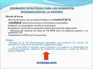 DISEÑANDO ESTRATEGIAS PARA LOS MOMENTOS
          EPIDEMIOLÓGICOS: LA HISTORIA
Década de los 90
  Años de dictadura, con un especial énfasis en el control de la
  natalidad, lucha frontal contra el terrorismo y narcotráfico
  Fujishock: Las inequidades sociales se acrecientan.
  Se implanta y desarrolla un programa vertical de control de tuberculosis.
     Presencia del aumento de casos de TB MDR tanto en población general y en
  población VIH.
  Transmisión en EESS entre los pacientes.

Visión:
   Abordaje de la TB eminentemente biomédico con inclusión de criterios de
   prevención. Criterios de prevención y diagnostico rápido.
       La comunidad se organiza como respuesta a la pobreza se desarrollan los
   comedores populares, aparecen las dirigencias comunales, a través de ONGs y
   grupos religiosos.




                             ESTRATEGIA DOTS
 