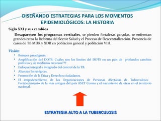 DISEÑANDO ESTRATEGIAS PARA LOS MOMENTOS
                 EPIDEMIOLÓGICOS: LA HISTORIA
Siglo XXI y sus cambios
   Desaparecen los programas verticales, se pierden fortalezas ganadas, se enfrentan
  grandes retos la Reforma del Sector Salud y el Proceso de Descentralización. Presencia de
  casos de TB MDR y XDR en población general y población VIH.

Visión:
      Romper paradigmas.
      Amplificación del DOTS: Cuáles son los límites del DOTS en un país de profundos cambios
       políticos y de medianos recursos???
      Enfoque integral e integrado del control de la TB.
      Alianzas Estratégicas.
      Promoción de la Ética y Derechos ciudadanos.
      El empoderamiento de las Organizaciones de Personas Afectadas de Tuberculosis:
       Fortalecimiento de la más antigua del país ASET Comas y el nacimiento de otras en el territorio
       nacional.




                         ESTRATEGIA ALTO A LA TUBERCULOSIS
 