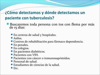 ¿Cómo detectamos y dónde detectamos un
paciente con tuberculosis?
Buscaremos toda persona con tos con flema por más
  de 15 días:
   En centros de salud y hospitales.
   Asilos.
   Centros de rehabilitación para fármaco dependencia.
   En penales.
   En colegios.
   En pacientes diabéticos.
   Pacientes con VIH.
   Pacientes con cáncer o inmunosuprimidos.
   Personal de salud.
   Estudiantes de ciencias de la salud.
   Etc.
 
