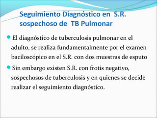 Seguimiento Diagnóstico en S.R.
    sospechoso de TB Pulmonar
El diagnóstico de tuberculosis pulmonar en el
 adulto, se realiza fundamentalmente por el examen
 baciloscópico en el S.R. con dos muestras de esputo
Sin embargo existen S.R. con frotis negativo,
 sospechosos de tuberculosis y en quienes se decide
 realizar el seguimiento diagnóstico.
 