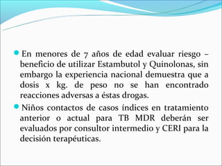 En menores de 7 años de edad evaluar riesgo –
 beneficio de utilizar Estambutol y Quinolonas, sin
 embargo la experiencia nacional demuestra que a
 dosis x kg. de peso no se han encontrado
 reacciones adversas a éstas drogas.
Niños contactos de casos índices en tratamiento
 anterior o actual para TB MDR deberán ser
 evaluados por consultor intermedio y CERI para la
 decisión terapéuticas.
 