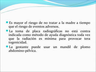Es mayor el riesgo de no tratar a la madre a tiempo
 que el riesgo de eventos adversos.
La toma de placa radiográficas no está contra
 indicada como método de ayuda diagnóstica toda vez
 que la radiación es mínima para provocar tera
 togenicidad.
La gestante puede usar un mandil de plomo
 abdomino-pélvica.
 