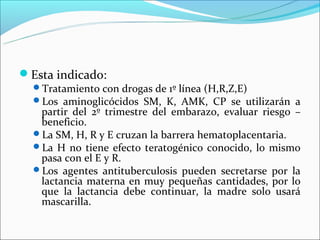 Esta indicado:
  Tratamiento con drogas de 1º línea (H,R,Z,E)
  Los aminoglicócidos SM, K, AMK, CP se utilizarán a
   partir del 2º trimestre del embarazo, evaluar riesgo –
   beneficio.
  La SM, H, R y E cruzan la barrera hematoplacentaria.
  La H no tiene efecto teratogénico conocido, lo mismo
   pasa con el E y R.
  Los agentes antituberculosis pueden secretarse por la
   lactancia materna en muy pequeñas cantidades, por lo
   que la lactancia debe continuar, la madre solo usará
   mascarilla.
 