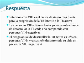Respuesta
Infección con VIH es el factor de riesgo más fuerte
 para la progresión de la TB latente a la TB activa
Las personas VIH+ tienen hasta 50 veces más chance
 de desarrollar la TB cada año comparado con
 personas VIH-negativas
El riesgo anual de desarrollar la TB activa es 10% en
 personas VIH+ (versus 10% durante toda su vida en
 pacientes VIH negativas)
 