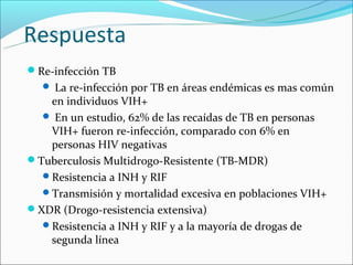 Respuesta
Re-infección TB
   La re-infección por TB en áreas endémicas es mas común
   en individuos VIH+
   En un estudio, 62% de las recaídas de TB en personas
   VIH+ fueron re-infección, comparado con 6% en
   personas HIV negativas
Tuberculosis Multidrogo-Resistente (TB-MDR)
  Resistencia a INH y RIF
  Transmisión y mortalidad excesiva en poblaciones VIH+
XDR (Drogo-resistencia extensiva)
  Resistencia a INH y RIF y a la mayoría de drogas de
   segunda línea
 