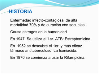 HISTORIA
Enfermedad infecto-contagiosa, de alta
mortalidad 70% y de curación con secuelas.
Causa estragos en la humanidad.
En 1947. Se utiliza el 1er. ATB: Estreptomicina.
En 1952 se descubre el 1er. y más eficaz
fármaco antituberculoso. La Isoniacida.
En 1970 se comienza a usar la Rifampicina.
 