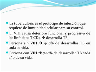 La tuberculosis es el prototipo de infección que
 requiere de inmunidad celular para su control.
El VIH causa deterioro funcional y progresivo de
 los linfocitos T CD4  desarrolla TB.
Persona sin VIH  5-10% de desarrollar TB en
 toda su vida.
Persona con VIH  7-10% de desarrollar TB cada
 año de su vida.
 