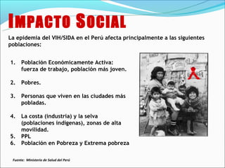 I MPACTO S OCIAL
La epidemia del VIH/SIDA en el Perú afecta principalmente a las siguientes
poblaciones:


1.    Población Económicamente Activa:
      fuerza de trabajo, población más joven.

2.    Pobres.

3.    Personas que viven en las ciudades más
      pobladas.

4.    La costa (industria) y la selva
      (poblaciones indígenas), zonas de alta
      movilidad.
5.    PPL
6.    Población en Pobreza y Extrema pobreza

 Fuente: Ministerio de Salud del Perú
 