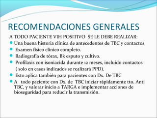 RECOMENDACIONES GENERALES
A TODO PACIENTE VIH POSITIVO SE LE DEBE REALIZAR:
Una buena historia clínica de antecedentes de TBC y contactos.
 Examen físico clínico completo.
 Radiografía de tórax, Bk esputo y cultivo.
 Profilaxis con isoniacida durante 12 meses, incluido contactos
   ( solo en casos indicados se realizará PPD).
 Esto aplica también para pacientes con Dx. De TBC
A todo paciente con Dx. de TBC iniciar rápidamente tto. Anti
  TBC, y valorar inicio a TARGA e implementar acciones de
  bioseguridad para reducir la transmisión.
 