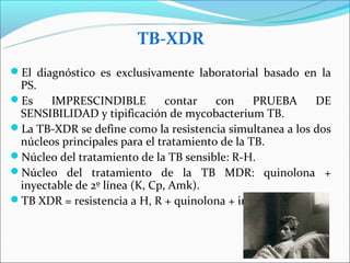 TB-XDR
El diagnóstico es exclusivamente laboratorial basado en la
 PS.
Es    IMPRESCINDIBLE          contar   con     PRUEBA    DE
 SENSIBILIDAD y tipificación de mycobacterium TB.
La TB-XDR se define como la resistencia simultanea a los dos
 núcleos principales para el tratamiento de la TB.
Núcleo del tratamiento de la TB sensible: R-H.
Núcleo del tratamiento de la TB MDR: quinolona +
 inyectable de 2º línea (K, Cp, Amk).
TB XDR = resistencia a H, R + quinolona + inyectable.
 