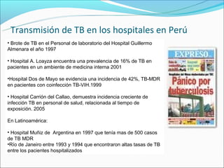 Transmisión de TB en los hospitales en Perú
• Brote de TB en el Personal de laboratorio del Hospital Guillermo
Almenara el año 1997

• Hospital A. Loayza encuentra una prevalencia de 16% de TB en
pacientes en un ambiente de medicina interna 2001

•Hospital Dos de Mayo se evidencia una incidencia de 42%, TB-MDR
en pacientes con coinfección TB-VIH.1999

• Hospital Carrión del Callao, demuestra incidencia creciente de
infección TB en personal de salud, relacionada al tiempo de
exposición. 2005

En Latinoamérica:

• Hospital Muñiz de Argentina en 1997 que tenía mas de 500 casos
de TB MDR
•Río de Janeiro entre 1993 y 1994 que encontraron altas tasas de TB
entre los pacientes hospitalizados
 