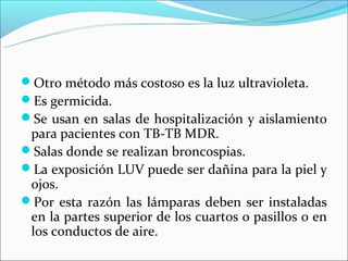 Otro método más costoso es la luz ultravioleta.
Es germicida.
Se usan en salas de hospitalización y aislamiento
 para pacientes con TB-TB MDR.
Salas donde se realizan broncospias.
La exposición LUV puede ser dañina para la piel y
 ojos.
Por esta razón las lámparas deben ser instaladas
 en la partes superior de los cuartos o pasillos o en
 los conductos de aire.
 