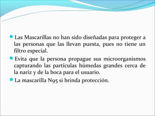 Las Mascarillas no han sido diseñadas para proteger a
 las personas que las llevan puesta, pues no tiene un
 filtro especial.
Evita que la persona propague sus microorganismos
 capturando las partículas húmedas grandes cerca de
 la nariz y de la boca para el usuario.
La mascarilla N95 si brinda protección.
 
