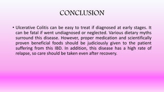 CONCLUSION
• Ulcerative Colitis can be easy to treat if diagnosed at early stages. It
can be fatal if went undiagnosed or neglected. Various dietary myths
surround this disease. However, proper medication and scientifically
proven beneficial foods should be judiciously given to the patient
suffering from this IBD. In addition, this disease has a high rate of
relapse, so care should be taken even after recovery.
 