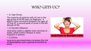 WHO GETS UC?
• 3.1 Age Group
The majority of patients with UC are in the
age group of 30-40 years at diagnosis. It
begins most commonly between the ages of
15 and 25. A second peak of onset is the 6th
decade of life.
• 3.2 Gender Influence
Ulcerative colitis is slightly more common in
males, while Crohn’s disease is more
frequent in women.
• 3.3 Stress
long-term perceived stress increases the risk
of exacerbation over a period of months to
years.
 