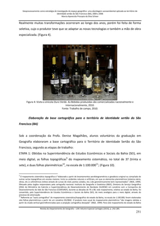 Geoprocessamento como estratégia de investigação do espaço geográfico: uma abordagem socioambiental aplicada ao território de 
identidade sertão do São Francisco (BA), 2004 a 2006 
Marcia Aparecida Procopio da Silva Scheer 
Revista do Departamento de Geografia – USP, Volume Especial Cartogeo (2014), p. 242-285. 
251 
Realmente muitas transformações ocorreram ao longo dos anos, porém foi feita de forma seletiva, cujo o produtor teve que se adaptar as novas tecnologias e também a mão de obra especializada. (Figura 4). Figura 4: Visita a vinícola Ouro Verde. As Bebidas produzidas são comercializadas nacionalmente e internacionalmente, 2010. Fonte: Trabalho de campo, 2010. Elaboração da base cartográfica para o território de identidade sertão do São Francisco (BA) Sob a coordenação da Profa. Denise Magalhães, alunos voluntários da graduação em Geografia elaboraram a base cartográfica para o Território de Identidade Sertão do São Francisco, segundo as etapas de trabalho: 
ETAPA 1: Obtidas na Superintendência de Estudos Econômicos e Sociais da Bahia (SEI), em meio digital, as folhas topográficas9 do mapeamento sistemático, no total de 37 (trinta e sete), e duas folhas planimétricas10, na escala de 1:100.00011; (Figura 10). 
9 O mapeamento sistemático topográfico é “elaborado a partir de levantamentos aerofotogramétrico e geodésico original ou compilado de outras cartas topográficas em escalas maiores. Inclui os acidentes naturais e artificiais, em que os elementos planimétricos (sistema viário, obras, etc.) e altimétricos (relevo através de curvas de nível, pontos colados, etc.) são geometricamente bem representados”. (IBGE, 1999). Efetuado pelos órgãos responsáveis pela cartografia nacional: Instituto de Geografia e Estatística (IBGE), Diretoria do Serviço Geográfico (DSG) do Ministério do Exército e Superintendência de Desenvolvimento do Nordeste (SUDENE) em convênio com a Companhia de Desenvolvimento do Vale do São Francisco (CODEVASF), durante as décadas de 70 a 80, este mapeamento, relativo ao estado da Bahia, foi convertido, pela Superintendência de Estudos Econômicos e Sociais da Bahia (SEI), do meio analógico para o meio digital, através do processo de vetorização. 
10 Referente ao “vazio cartográfico” do mapeamento sistemático/topográfico do estado da Bahia, na escala de 1:100.000, foram elaboradas oito folhas planimétricas a partir de um convênio SEI/IBGE. O produto mais usual do mapeamento planimétrico “são imagens obtidas a partir da visada vertical georreferenciadas para a projeção cartográfica desejada”. (IBGE, 1999). Para este mapeamento do estado da Bahia  