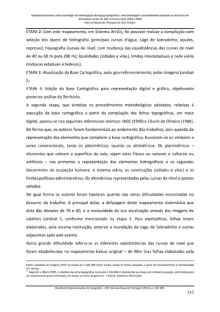 Geoprocessamento como estratégia de investigação do espaço geográfico: uma abordagem socioambiental aplicada ao território de 
identidade sertão do São Francisco (BA), 2004 a 2006 
Marcia Aparecida Procopio da Silva Scheer 
Revista do Departamento de Geografia – USP, Volume Especial Cartogeo (2014), p. 242-285. 
252 
ETAPA 2: Com este mapeamento, em Sistema ArcGis, foi possível realizar a compilação com seleção dos layers de hidrografia (principais cursos d‘água, Lago de Sobradinho, açudes, represas); hipsografia (curvas de nível, com mudança das equidistâncias das curvas de nível de 40 ou 50 m para 200 m); localidades (cidades e vilas), limites interestaduais e rede viária (rodovias estaduais e federais); ETAPA 3: Atualização da Base Cartográfica, após georreferenciamento, pelas imagens Landsat 5; ETAPA 4: Edição da Base Cartográfica para representação digital e gráfica, objetivando posterior análise do Território. A segunda etapa, que sintetiza os procedimentos metodológicos adotados, relativas à execução da base cartográfica a partir da compilação das folhas topográficas, em meio digital, apoiou-se nos seguintes referenciais teóricos: IBGE (1999) e Cêurio de Oliveira (1988). De forma que, os autores foram fundamentais ao andamento dos trabalhos, pois quando da representação dos elementos que compõem a base cartográfica, buscaram-se os símbolos e cores convencionais, tanto os planiméticos, quanto os altimétricos. Os planimétricos – elementos que cobrem a superfície do solo, sejam estes físicos ou naturais e culturais ou artificiais – nos primeiros a representação dos elementos hidrográficos e os segundos decorrentes da ocupação humana: o sistema viário, as construções (cidades e vilas) e os limites políticos-administrativos. Os altimétricos representados pelas curvas de nível e pontos cotados. De igual forma os autores foram basilares quando das várias dificuldades encontradas no decorrer do trabalho. A principal delas, a defasagem deste mapeamento sistemático que data das décadas de 70 e 80, e a necessidade da sua atualização através das imagens de satélites Landsat 5, conforme mencionado na etapa 3. Para exemplificar, folhas foram elaboradas, pela mesma instituição, anterior a inundação do Lago de Sobradinho e outras adjacentes após este evento. 
Outra grande dificuldade referiu-se as diferentes eqüidistâncias das curvas de nível que foram estabelecidas no mapeamento básico original – de 40m (nas folhas elaboradas pela 
foram utilizadas as imagens SPOT na escala de 1:100.000 como fundo, sendo os temas lançados a partir de levantamentos e reambulação em campo. 11 Segundo o IBGE (1999), o objetivo da carta topográfica na escala 1:100.000 é representar as áreas com notável ocupação, priorizadas para os investimentos governamentais, em todos os níveis de governo - Federal, Estadual e Municipal.  