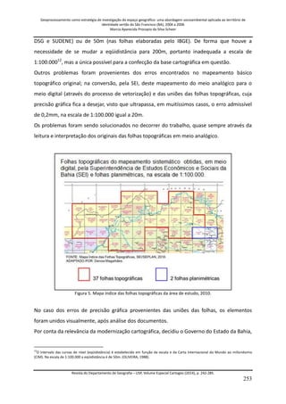 Geoprocessamento como estratégia de investigação do espaço geográfico: uma abordagem socioambiental aplicada ao território de 
identidade sertão do São Francisco (BA), 2004 a 2006 
Marcia Aparecida Procopio da Silva Scheer 
Revista do Departamento de Geografia – USP, Volume Especial Cartogeo (2014), p. 242-285. 
253 
DSG e SUDENE) ou de 50m (nas folhas elaboradas pelo IBGE). De forma que houve a necessidade de se mudar a eqüidistância para 200m, portanto inadequada a escala de 1:100.00012, mas a única possível para a confecção da base cartográfica em questão. Outros problemas foram provenientes dos erros encontrados no mapeamento básico topográfico original; na conversão, pela SEI, deste mapeamento do meio analógico para o meio digital (através do processo de vetorização) e das uniões das folhas topográficas, cuja precisão gráfica fica a desejar, visto que ultrapassa, em muitíssimos casos, o erro admissível de 0,2mm, na escala de 1:100.000 igual a 20m. Os problemas foram sendo solucionados no decorrer do trabalho, quase sempre através da leitura e interpretação dos originais das folhas topográficas em meio analógico. Figura 5. Mapa índice das folhas topográficas da área de estudo, 2010. No caso dos erros de precisão gráfica provenientes das uniões das folhas, os elementos foram unidos visualmente, após análise dos documentos. 
Por conta da relevância da modernização cartográfica, decidiu o Governo do Estado da Bahia, 
12O intervalo das curvas de nível (eqüidistância) é estabelecido em função da escala e da Carta Internacional do Mundo ao milionésimo (CIM). Na escala de 1:100.000 a eqüidistância é de 50m. (OLIVEIRA, 1988).  